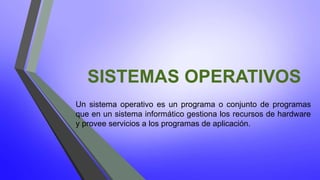 SISTEMAS OPERATIVOS 
Un sistema operativo es un programa o conjunto de programas 
que en un sistema informático gestiona los recursos de hardware 
y provee servicios a los programas de aplicación. 
 