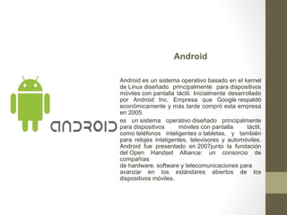 Android 
Android es un sistema operativo basado en el kernel 
de Linux diseñado principalmente para dispositivos 
móviles con pantalla táctil. Inicialmente desarrollado 
por Android Inc. Empresa que Google respaldó 
económicamente y más tarde compró esta empresa 
en 2005. 
es un sistema operativo diseñado principalmente 
para dispositivos móviles con pantalla táctil, 
como teléfonos inteligentes o tabletas, y también 
para relojes inteligentes, televisores y automóviles. 
Android fue presentado en 2007junto la fundación 
del Open Handset Alliance: un consorcio de 
compañías 
de hardware, software y telecomunicaciones para 
avanzar en los estándares abiertos de los 
dispositivos móviles. 
 