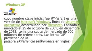 Windows XP 
cuyo nombre clave inicial fue Whistler) es una 
versión de Microsoft Windows, línea de sistemas 
operativos desarrollado por Microsoft. Lanzado al 
mercado el 25 de octubre de 2001, en diciembre 
de 2013, tenía una cuota de mercado de 500 
millones de ordenadores. Las letras "XP" 
provienen de la 
palabra eXPeriencia (eXPerience en inglés). 
 