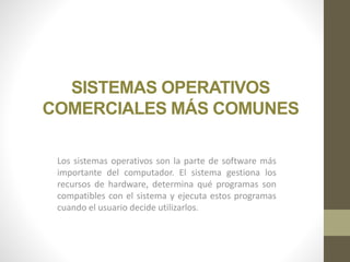 SISTEMAS OPERATIVOS 
COMERCIALES MÁS COMUNES 
Los sistemas operativos son la parte de software más 
importante del computador. El sistema gestiona los 
recursos de hardware, determina qué programas son 
compatibles con el sistema y ejecuta estos programas 
cuando el usuario decide utilizarlos. 
 