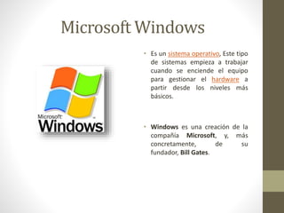 Microsoft Windows 
• Es un sistema operativo, Este tipo 
de sistemas empieza a trabajar 
cuando se enciende el equipo 
para gestionar el hardware a 
partir desde los niveles más 
básicos. 
• Windows es una creación de la 
compañía Microsoft, y, más 
concretamente, de su 
fundador, Bill Gates. 
 