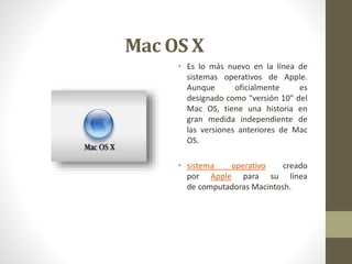 Mac OS X 
• Es lo más nuevo en la línea de 
sistemas operativos de Apple. 
Aunque oficialmente es 
designado como "versión 10" del 
Mac OS, tiene una historia en 
gran medida independiente de 
las versiones anteriores de Mac 
OS. 
• sistema operativo creado 
por Apple para su línea 
de computadoras Macintosh. 
 