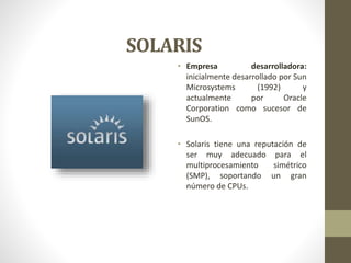 SOLARIS 
• Empresa desarrolladora: 
inicialmente desarrollado por Sun 
Microsystems (1992) y 
actualmente por Oracle 
Corporation como sucesor de 
SunOS. 
• Solaris tiene una reputación de 
ser muy adecuado para el 
multiprocesamiento simétrico 
(SMP), soportando un gran 
número de CPUs. 
 