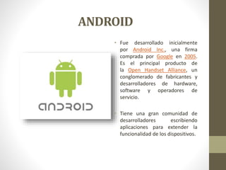 ANDROID 
• Fue desarrollado inicialmente 
por Android Inc., una firma 
comprada por Google en 2005. 
Es el principal producto de 
la Open Handset Alliance, un 
conglomerado de fabricantes y 
desarrolladores de hardware, 
software y operadores de 
servicio. 
• Tiene una gran comunidad de 
desarrolladores escribiendo 
aplicaciones para extender la 
funcionalidad de los dispositivos. 
