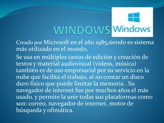 Creado por Microsoft en el año 1985,siendo es sistema 
más utilizado en el mundo, 
Se usa en múltiples tareas de edición y creación de 
textos y material audiovisual (videos, música) 
también es de uso empresarial por su servicio en la 
nube que facilita el trabajo, al no contar un disco 
duro físico que puede limitar la memoria . Su 
navegador de internet fue por muchos años el más 
usado. y permite la unir todas sus plataformas como 
son: correo, navegador de internet, motor de 
búsqueda y ofimática. 
 