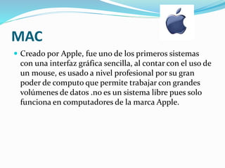 MAC 
 Creado por Apple, fue uno de los primeros sistemas 
con una interfaz gráfica sencilla, al contar con el uso de 
un mouse, es usado a nivel profesional por su gran 
poder de computo que permite trabajar con grandes 
volúmenes de datos .no es un sistema libre pues solo 
funciona en computadores de la marca Apple. 
 