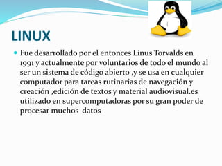 LINUX 
 Fue desarrollado por el entonces Linus Torvalds en 
1991 y actualmente por voluntarios de todo el mundo al 
ser un sistema de código abierto ,y se usa en cualquier 
computador para tareas rutinarias de navegación y 
creación ,edición de textos y material audiovisual.es 
utilizado en supercomputadoras por su gran poder de 
procesar muchos datos 
 