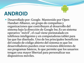 ANDROID 
 Desarrollado por: Google. Mantenido por Open 
Handset Alliance, un grupo de compañías y 
organizaciones que contribuyen al desarrollo del 
sistema bajo la dirección de Google Inc.Es un sistema 
operativo "móvil", el cual viene preinstalado en 
teléfonos inteligentes y en computadoras tablet para 
las que fue diseñado. Uno de los principales beneficios 
del estado de código abierto del sistema es que los 
desarrolladores pueden crear versiones diferentes de 
sus programas básicos, lo que permite que los usuarios 
tengan una mayor libertad para personalizar sus 
dispositivos móviles. 
