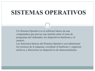 SISTEMAS OPERATIVOS 
Un Sistema Operativo es el software básico de una 
computadora que provee una interfaz entre el resto de 
programas del ordenador, los dispositivos hardware y el 
usuario. 
Las funciones básicas del Sistema Operativo son administrar 
los recursos de la máquina, coordinar el hardware y organizar 
archivos y directorios en dispositivos de almacenamiento. 
 