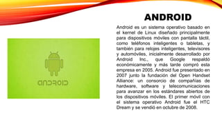 ANDROID 
Android es un sistema operativo basado en 
el kernel de Linux diseñado principalmente 
para dispositivos móviles con pantalla táctil, 
como teléfonos inteligentes o tabletas, y 
también para relojes inteligentes, televisores 
y automóviles, inicialmente desarrollado por 
Android Inc., que Google respaldó 
económicamente y más tarde compró esta 
empresa en 2005. Android fue presentado en 
2007 junto la fundación del Open Handset 
Alliance: un consorcio de compañías de 
hardware, software y telecomunicaciones 
para avanzar en los estándares abiertos de 
los dispositivos móviles. El primer móvil con 
el sistema operativo Android fue el HTC 
Dream y se vendió en octubre de 2008. 
 