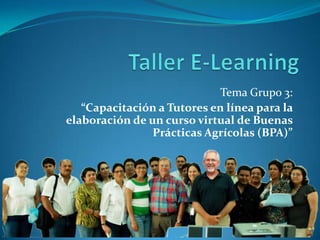 Taller E-Learning Tema Grupo 3: “Capacitación a Tutores en línea para la elaboración de un curso virtual de Buenas Prácticas Agrícolas (BPA)” 