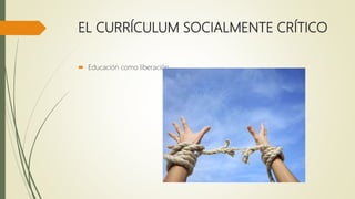 EL CURRÍCULUM SOCIALMENTE CRÍTICO
 Educación como liberación
 