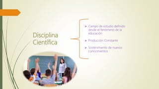 Disciplina
Científica
 Campo de estudio definido
desde el fenómeno de la
educación
 Producción Constante
 Sostenimiento de nuevos
conocimientos
 