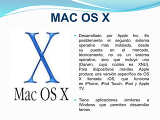 MAC OS X 
 Desarrollado por Apple Inc. Es 
posiblemente el segundo sistema 
operativo más instalado, desde 
su puesta en el mercado, 
técnicamente, no es un sistema 
operativo, sino que incluye uno 
(Darwin, cuyo núcleo es XNU). 
Para dispositivos móviles Apple 
produce una versión específica de OS 
X llamada iOS, que funciona 
en iPhone, iPod Touch, iPad y Apple 
TV. 
 Tiene aplicaciones similares a 
Windows que permiten desarrollar 
tareas 
 