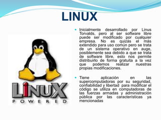 LINUX 
 Inicialmente desarrollado por Linus 
Torvalds, pero al ser software libre 
puede ser modificado por cualquier 
empresa. No es quizás el más 
extendido para uso común pero se trata 
de un sistema operativo en auge, 
posiblemente sea debido a que se trata 
de software libre, esto nos permite 
distribuirlo de forma gratuita a la vez 
que podemos realizar nuestras 
propias modificaciones. 
 Tiene aplicación en las 
supercomputadoras por su seguridad, 
confiabilidad y libertad para modificar el 
código se utiliza en computadoras de 
las fuerzas armadas y administración 
pública por las características ya 
mencionadas 
 