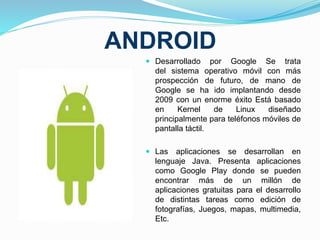 ANDROID 
 Desarrollado por Google Se trata 
del sistema operativo móvil con más 
prospección de futuro, de mano de 
Google se ha ido implantando desde 
2009 con un enorme éxito Está basado 
en Kernel de Linux diseñado 
principalmente para teléfonos móviles de 
pantalla táctil. 
 Las aplicaciones se desarrollan en 
lenguaje Java. Presenta aplicaciones 
como Google Play donde se pueden 
encontrar más de un millón de 
aplicaciones gratuitas para el desarrollo 
de distintas tareas como edición de 
fotografías, Juegos, mapas, multimedia, 
Etc. 
 