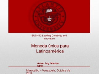 BUS 412 Leading Creativity and 
Innovation 
Moneda única para 
Latinoamérica 
Autor: Ing. Marlom 
Soto 
Maracaibo – Venezuela, Octubre de 
2014 
 