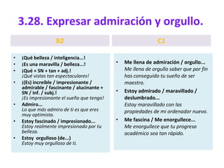 3.28. Expresar admiración y orgullo.  B2 ¡Qué belleza / inteligencia...! ¡Es una maravilla / belleza...! ¡Qué + SN + tan + adj.! ¡Qué vistas tan espectaculares! ¡(Es) increíble / impresionante / admirable / fascinante / alucinante + SN / inf. / subj.! ¡Es impresionante el sueño que tengo! Admiro... Lo que más admiro de ti es que eres muy optimista. Estoy fascinado / impresionado... Estoy realmente impresionado por tu belleza. Estoy  orgulloso (de...) Estoy muy orgulloso de ti. C1 Me llena de admiración / orgullo... Me llena de orgullo saber que por fin has conseguido tu sueño de ser maestro. Estoy admirado / maravillado / deslumbrado... Estoy maravillado con las propiedades de mi ordenador nuevo. Me fascina / Me enorgullece... Me enorgullece que tu progreso académico sea tan rápido. 