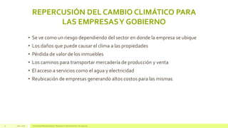REPERCUSIÓN DEL CAMBIO CLIMÁTICO PARA
LAS EMPRESASY GOBIERNO
Julio, 2016 Universidad Mariano Gálvez | Maestría en administración de negocios11
• Se ve como un riesgo dependiendo del sector en donde la empresa se ubique
• Los daños que puede causar el clima a las propiedades
• Pérdida de valor de los inmuebles
• Los caminos para transportar mercadería de producción y venta
• El acceso a servicios como el agua y electricidad
• Reubicación de empresas generando altos costos para las mismas
 