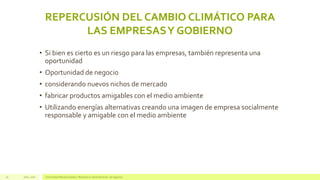 REPERCUSIÓN DEL CAMBIO CLIMÁTICO PARA
LAS EMPRESASY GOBIERNO
Julio, 2016 Universidad Mariano Gálvez | Maestría en administración de negocios16
• Si bien es cierto es un riesgo para las empresas, también representa una
oportunidad
• Oportunidad de negocio
• considerando nuevos nichos de mercado
• fabricar productos amigables con el medio ambiente
• Utilizando energías alternativas creando una imagen de empresa socialmente
responsable y amigable con el medio ambiente
 