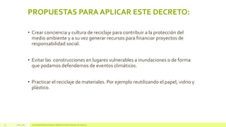PROPUESTAS PARA APLICAR ESTE DECRETO:
• Crear conciencia y cultura de reciclaje para contribuir a la protección del
medio ambiente y a su vez generar recursos para financiar proyectos de
responsabilidad social.
• Evitar las construcciones en lugares vulnerables a inundaciones o de forma
que podamos defendernos de eventos climáticos.
• Practicar el reciclaje de materiales. Por ejemplo reutilizando el papel, vidrio y
plástico.
Julio, 2016 Universidad Mariano Gálvez | Maestría en administración de negocios25
 