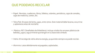 QUE PODEMOS RECICLAR
• Papel: Revistas, cuadernos, libros, folletos, volantes, periódicos, cajas de cereales,
cajas de medicina, cartón, etc.
• Tetra Pak: Envases de leche, jugos, entre otros. Este material debe lavarse, escurrirse
y aplastarse antes de reciclarlo.
• Plástico: PET (Tereftalato de Polietileno). Incluye a todos los envases plásticos de
bebidas, jugos y agua mineral que tengan en su base este símbolo
• Vidrio: El reciclaje de vidrio ahorra energía, ya que éste siempre se puede reciclar.
• Aluminio: Latas debidamente enjuagadas y aplastadas.
Julio, 2016 Universidad Mariano Gálvez | Maestría en administración de negocios26
 