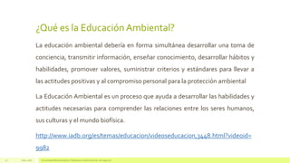 ¿Qué es la Educación Ambiental?
La educación ambiental debería en forma simultánea desarrollar una toma de
conciencia, transmitir información, enseñar conocimiento, desarrollar hábitos y
habilidades, promover valores, suministrar criterios y estándares para llevar a
las actitudes positivas y al compromiso personal para la protección ambiental
La Educación Ambiental es un proceso que ayuda a desarrollar las habilidades y
actitudes necesarias para comprender las relaciones entre los seres humanos,
sus culturas y el mundo biofísica.
http://www.iadb.org/es/temas/educacion/videoseducacion,3448.html?videoid=
9982
Julio, 2016 Universidad Mariano Gálvez | Maestría en administración de negocios27
 