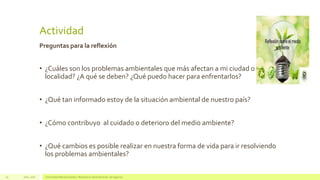 Actividad
Preguntas para la reflexión
• ¿Cuáles son los problemas ambientales que más afectan a mi ciudad o
localidad? ¿A qué se deben? ¿Qué puedo hacer para enfrentarlos?
• ¿Qué tan informado estoy de la situación ambiental de nuestro país?
• ¿Cómo contribuyo al cuidado o deterioro del medio ambiente?
• ¿Qué cambios es posible realizar en nuestra forma de vida para ir resolviendo
los problemas ambientales?
Julio, 2016 Universidad Mariano Gálvez | Maestría en administración de negocios29
 