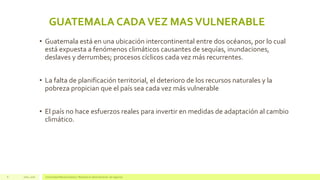 Julio, 2016 Universidad Mariano Gálvez | Maestría en administración de negocios8
GUATEMALA CADAVEZ MASVULNERABLE
• Guatemala está en una ubicación intercontinental entre dos océanos, por lo cual
está expuesta a fenómenos climáticos causantes de sequías, inundaciones,
deslaves y derrumbes; procesos cíclicos cada vez más recurrentes.
• La falta de planificación territorial, el deterioro de los recursos naturales y la
pobreza propician que el país sea cada vez más vulnerable
• El país no hace esfuerzos reales para invertir en medidas de adaptación al cambio
climático.
 