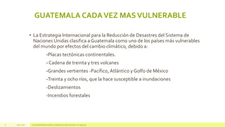Julio, 2016 Universidad Mariano Gálvez | Maestría en administración de negocios9
GUATEMALA CADAVEZ MASVULNERABLE
• La Estrategia Internacional para la Reducción de Desastres del Sistema de
Naciones Unidas clasifica a Guatemala como uno de los países más vulnerables
del mundo por efectos del cambio climático, debido a:
-Placas tectónicas continentales.
- Cadena de treinta y tres volcanes
-Grandes vertientes -Pacífico, Atlántico y Golfo de México
-Treinta y ocho ríos, que la hace susceptible a inundaciones
-Deslizamientos
-Incendios forestales
 