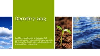 Decreto 7-2013
Ley Marco para Regular la Reducción de la
Vulnerabilidad, la Adaptación Obligatoria ante los
Efectos del Cambio Climático y la Mitigación de
Gases de Efecto Invernadero
 