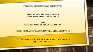 PRESENTACIÓN SISTEMAS OPERATIVOS 
VIVIANA YESENIA DUQUE MARIN 
JEFFERSON MONSALVE ÁLVAREZ 
TUTORA: 
CLAUDIA MARCELA DIAZ SCARPETTA 
CURSO HERRAMIENTAS TELEINFORMÁTICAS GRUPO_48 
UNIVERSIDAD NACIONAL ABIERTA Y A DISTANCIA UNAD 
OCTUBRE DE 2014 
 