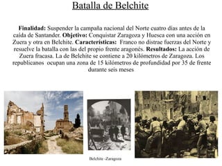 Batalla de Belchite

   Finalidad: Suspender la campaña nacional del Norte cuatro días antes de la
caída de Santander. Objetivo: Conquistar Zaragoza y Huesca con una acción en
Zuera y otra en Belchite. Características: Franco no distrae fuerzas del Norte y
 resuelve la batalla con las del propio frente aragonés. Resultados: La acción de
   Zuera fracasa. La de Belchite se contiene a 20 kilómetros de Zaragoza. Los
republicanos ocupan una zona de 15 kilómetros de profundidad por 35 de frente
                                 durante seis meses




                               Belchite -Zaragoza
 