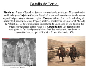Batalla de Teruel
Finalidad: Atraer a Teruel las fuerzas nacionales de maniobra . Nueva ofensiva
 en GuadalajaraObjetivo: Ocupar Teruel ofreciendo al mundo una prueba de su
capacidad para conquistar una capital. Características: Dureza de la lucha y del
ambiente. Grandes masas de tropas y material.Contraofensiva nacional “batalla
  de Alfambra”. Es la última acción importante de Caballería en una batalla. En
    Teruel se estrenan los carros rusos BT-5, Resultados: Los republicanos
      consiguen su finalidad y su objetivo. Pero los nacionales, mediante su
           contraofensiva, recuperan Teruel el 22 de febrero de 1938.




Franco con el Tte Coronel Medrano y el
         Comandante Barroso
 
