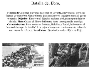 Batalla del Ebro.

 Finalidad: Contener el avance nacional en Levante, atrayendo al Ebro sus
fuerzas de maniobra. Ganar tiempo para enlazar con la guerra mundial que se
  esperaba. Objetivo: Envolver al Ejército nacional de Levante para dejarlo
   aislado. Plan: Cruzar el Ebro e infiltrarse hasta la retaguardia enemiga.
 Características: Pero como en Brunete, Belchite y Teruel, hubo temor al
“vacío del campo de batalla”. Los rojos alimentaron continuamente la batalla
    con tropas de refresco. Resultados: Queda destruido el Ejército Rojo.




       Tropas del General Yagüe
 