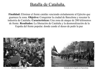 Batalla de Cataluña.

 Finalidad: Eliminar el frente catalán venciendo aisladamente al Ejército que
 guarnece la zona. Objetivo: Conquistar la ciudad de Barcelona y rescatar la
industria de Cataluña. Características: Una zona de ataque de 200 kilómetros
  de frente. Resultados: La liberación de Cataluña y la desmoralización de la
        España del frente popular. donde cunde el deseo de pedir la paz




   Desfile victotia 1939                            Entrada de la legión en barcelona
 