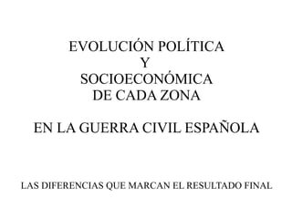 EVOLUCIÓN POLÍTICA
                Y
         SOCIOECONÓMICA
          DE CADA ZONA

  EN LA GUERRA CIVIL ESPAÑOLA


LAS DIFERENCIAS QUE MARCAN EL RESULTADO FINAL
 