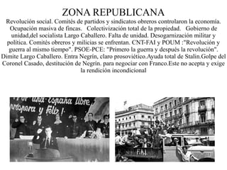 ZONA REPUBLICANA
 Revolución social. Comités de partidos y sindicatos obreros controlaron la economía.
   Ocupación masiva de fincas. Colectivización total de la propiedad. Gobierno de
    unidad,del socialista Largo Caballero. Falta de unidad. Desogarnización militar y
  política. Comités obreros y milicias se enfrentan. CNT-FAI y POUM :"Revolución y
   guerra al mismo tiempo". PSOE-PCE: "Primero la guerra y después la revolución".
Dimite Largo Caballero. Entra Negrín, claro prosoviético.Ayuda total de Stalin.Golpe del
Coronel Casado, destitución de Negrín. para negociar con Franco.Este no acepta y exige
                                la rendición incondicional
 