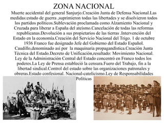 ZONA NACIONAL
Muerte accidental del general Sanjurjo.Creación Junta de Defensa Nacional.Las
medidas:estado de guerra ,suprimieron todas las libertades y se disolvieron todos
  los partidos políticos.Sublevación proclamada como Alzamiento Nacional y
 Cruzada para liberar a España del ateísmo.Cancelación de todas las reformas
   republicanas.Devolución a sus propietarios de las tierras .Intervención del
 Estado en la economía.Creación del Servicio Nacional del Trigo. 1 de octubre
        1936 Franco fue designado Jefe del Gobierno del Estado Español.
  Caudillo,denominado así por la maquinaria propagandística.Creación Junta
 Técnica del Estado.Decreto de Unificación,resultado: Movimiento Nacional.
  Ley de la Administración Central del Estado concentró en Franco todos los
   poderes.La Ley de Prensa estableció la censura.Fuero del Trabajo, fin a la
    libertad sindical.Control del estado sobre las organizaciones patronales y
  obreras.Estado confesional. Nacional-catolicismo.Ley de Responsabilidades
                                      Políticas
 