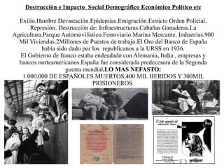 Destrucción e Impacto Social Demográfico Económico Político etc

  Exilio.Hambre.Devastación.Epidemias.Emigración.Estricto Orden Policial.
      Represión. Destrucción de: Infraestructuras.Cabañas Ganaderas.La
Agricultura.Parque Automovilístico.Ferroviario.Marina Mercante. Industrias.900
  Mil Viviendas.2Millones de Puestos de trabajo.El Oro del Banco de España
           había sido dado por los republicanos a la URSS en 1936.
  El Gobierno de franco estaba endeudado con Alemania, Italia , empresas y
  bancos norteamericanos.España fue considerada predecesora de la Segunda
                    guerra mundial.LO MAS NEFASTO:
   1.000.000 DE ESPAÑOLES MUERTOS,400 MIL HERIDOS Y 300MIL
                               PRISIONEROS
 