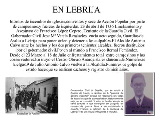 EN LEBRIJA
Intentos de incendios de iglesias,conventos y sede de Acción Popular por parte
  de campesinos,y fuerzas de izquierdas. 23 de abril de 1936 Linchamiento y
    Asesinato de Francisco López Cepero, Teniente de la Guardia Civil. El
 Gobernador Civil Jose Mª Varela Rendueles envía acto seguido, Guardias de
Asalto a Lebrija para poner orden y detener a los culpables.El Alcalde Antonio
Calvo ante los hechos y los dos primeros tenientes alcaldes, fueron destituidos
    por el gobernador civil.Ponen al mando a Francisco Bernal Fernández.
Desde el 23 Marzo al 18 de Julio enfrentamientos total entre campesinos y los
conservadores.En mayo el Centro Obrero Anarquista es clausurado.Numerosas
  huelgas.9 de Julio Antonio Calvo vuelve a la Alcaldía.Rumores de golpe de
          estado hace que se realicen cacheos y registro domiciliarios.



                                   Gobernador Civil de Sevilla, que se rindió a
                                   Queipo de Llano, a cambio de la "palabra de
                                   general español" de que se respetaría las vidas
                                   de todos los que le acompañaban. Naturalmente
                                   esto no se cumplió. Y sólo la familia Varela se
                                   salvó gracias a que consiguió ser juzgado en
                                   consejo de guerra. Pese a ser condenado a
                                   muerte, Franco, a petición de la condesa de
                                                                                     Jose Mª Varela
                                   Lebrija y de un jesuita influyente lo indultó.      Rendueles
    Guardias de Asalto
 