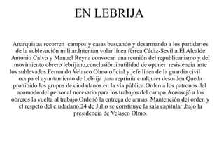 EN LEBRIJA

 Anarquistas recorren campos y casas buscando y desarmando a los partidarios
   de la sublevación militar.Intentan volar línea férrea Cádiz-Sevilla.El Alcalde
 Antonio Calvo y Manuel Reyna convocan una reunión del republicanismo y del
  movimiento obrero lebrijano,conclusión:inutilidad de oponer resistencia ante
los sublevados.Fernando Velasco Olmo oficial y jefe línea de la guardia civil
    ocupa el ayuntamiento de Lebrija para reprimir cualquier desorden.Queda
  prohibido los grupos de ciudadanos en la vía pública.Orden a los patronos del
   acomodo del personal necesario para los trabajos del campo.Aconsejó a los
 obreros la vuelta al trabajo.Ordenó la entrega de armas. Mantención del orden y
    el respeto del ciudadano.24 de Julio se constituye la sala capitular ,bajo la
                            presidencia de Velasco Olmo.
 