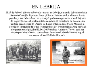 EN LEBRIJA
El 27 de Julio el ejército sublevado entran en Lebrija,al mando del comandante
     Antonio Castejón Espinosa.Estos pidieron listados de los afines al frente
   popular y Jose María Moreno ,concejal ,pidió no represaliar a los lebrijanos
     de izquierda,pues el pueblo estaba en calma.El presidente de la comisión
     gestora accedió.Día 28 Queipo de Llano ordenó a Jose María Moreno la
    detención inmediata de todos los miembros del frente popular.Jose maría al
      no querer participar,dimitió.Día 30 Francisco Andrades Torres pasa ser
      nuevo presidente.Nuevo comandante Francisco Laborde Hernando y el
                         nuevo vocal José Bellido Ahumada.




  Tropas sublevadas entrando en la ciudad           comandante Antonio Castejón
                                                            Espinosa.
 