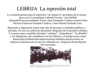 LEBRIJA La represión total
La comisión gestora para la represión:1 de Agosto el presidente de la misma
          pasa a ser el comandante Laborde.Vocales : José Bellido
 Ahumada,FranciscoAndrades Torres ,Juan Fernandez Cordero,Antonio Díaz
     Navarro,Francisco Granado Cordero y Juan Manuel Granado Caro.
Represión y depuración contra todo tipo de personas y entidades públicas y
privadas. Se creó un comité de destacados dirigentes de la derecha Lebrijana.
 Y crearon cuatro cuadrillas llamados “caliches”, “pelandrines”, “la albinilla”
  y los falangistas, que cumplieron con las órdenes y el trabajo sucio, como
     detenciones,fusilamientos,depravaciones,maltratos,decalvaciones en
  mujeres,violaciones,etc et; que les ordenaba sus dirigentes.Se produjeron
                                484 asesinatos
 