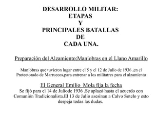 DESARROLLO MILITAR:
                      ETAPAS
                        Y
               PRINCIPALES BATALLAS
                        DE
                     CADA UNA.

Preparación del Alzamiento:Maniobras en el Llano Amarillo

   Maniobras que tuvieron lugar entre el 5 y el 12 de Julio de 1936 ,en el
 Protectorado de Marruecos,para entrenar a los militatres para el alzamiento

              El General Emilio Mola fija la fecha
  Se fijó para el 14 de Juliode 1936 .Se aplazó hasta el acuerdo con
Comunión Tradicionalista.El 13 de Julio asesinan a Calvo Sotelo y esto
                        despeja todas las dudas.
 
