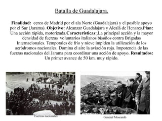 Batalla de Guadalajara.

 Finalidad: cerco de Madrid por el ala Norte (Guadalajara) y el posible apoyo
por el Sur (Jarama). Objetivo: Alcanzar Guadalajara y Alcalá de Henares.Plan:
Una acción rápida, motorizada.Características:.La principal acción y la mayor
       densidad de fuerzas voluntarios italianos bisoños contra Brigadas
    Internacionales. Temporales de frío y nieve impiden la utilización de los
   aeródromos nacionales. Domina el aire la aviación roja. Impotencia de las
fuerzas nacionales del Jarama para coordinar una acción de apoyo. Resultados:
                   Un primer avance de 50 km. muy rápido.




             Fuerzas nacionales                   General Moscardó
 