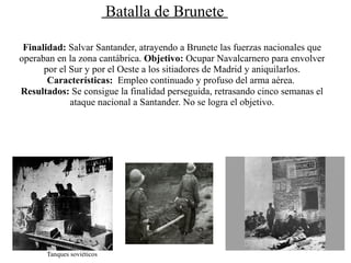 Batalla de Brunete

 Finalidad: Salvar Santander, atrayendo a Brunete las fuerzas nacionales que
operaban en la zona cantábrica. Objetivo: Ocupar Navalcarnero para envolver
      por el Sur y por el Oeste a los sitiadores de Madrid y aniquilarlos.
       Características: Empleo continuado y profuso del arma aérea.
Resultados: Se consigue la finalidad perseguida, retrasando cinco semanas el
             ataque nacional a Santander. No se logra el objetivo.




      Tanques soviéticos
 