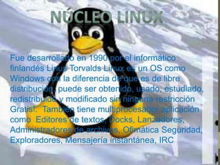 Fue desarrollado en 1990 por el informático 
finlandés Linus Torvalds Linux es un OS como 
Windows con la diferencia de que es de libre 
distribución. puede ser obtenido, usado, estudiado, 
redistribuido y modificado sin ninguna restricción 
Gratis!. También tiene multiprocesador aplicación 
como Editores de textos, Docks, Lanzadores, 
Administradores de archivos, Ofimática Seguridad, 
Exploradores, Mensajería instantánea, IRC 
 