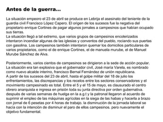 Antes de la guerra…
La situación empeoro el 23 de abril se produce en Lebrija el asesinato del teniente de la
guardia civil Francisco López Capero. El origen de los sucesos fue la negativa del
propietario enrique Cortines de pagar algunos jornales a campesinos que habían ocupado
sus tierras.
La situación llegó a tal extremo, que varios grupos de campesinos encolerizados
intentaron incendiar algunas de las iglesias y conventos del pueblo, rociando sus puertas
con gasolina. Los campesinos también intentaron quemar los domicilios particulares de
varios propietarios, como el de enrique Cortines, el de manuela murube, el de Manuel
Murube Sánchez de Alva.

Posteriormente, varios cientos de campesinos se dirigieron a la sede de acción popular.
La situación era tan explosiva que el gobernador civil, José maría Varela, es nombrado
como nuevo alcalde interino, francisco Bernal Fernández de unión republicana.
A partir de los sucesos del 23 de abril, hasta el golpe militar del 18 de julio los
enfrentamientos, las discrepancias y los recelos entre los sectores conservadores y el
movimiento campesinado es total. Entre el 5 y el 15 de mayo, es clausurado el centro
obrero anarquista e ingresa en prisión toda su junta directiva por orden gubernativa.
después de varias semanas de huelga en la a.g.t y la patronal llegaron al acuerdo de
suprimir el empleo de las máquinas agrícolas en la siega de las habas y hacerla a brazo
con jornal de 6 pesetas por 4 horas de trabajo. la disminución de la jornada laboral se
hacía con la intención de disminuir el paro de ellos campesinos. pero nuevamente el
objetivo fundamental.
 
 
 