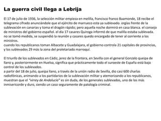 La guerra civil llega a Lebrija
El 17 de julio de 1936, la selección militar empieza en melilla, francisco franco Baamonde, 18 recibe el
telegrama cifrado anunciándole que el ejército de marrueco esta ya sublevado. orgías frente de la
sublevación en canarias y toma el dragón rápido; pero aquella noche dormirá en casa blanca. el consejo
de ministros del gobierno español. el día 17 casares Quiroga informó de que malilla estaba sublevada.
no se tomó medida, se suspendió la reunión y casares quedo encargado de tener al corriente a los
ministros.
cuando los republicanos toman Albacete y Guadalajara, el gobierno controla 21 capitales de provincias,
y los sublevados 29 más la zona del proletariado marroquí.
 
El triunfo de los sublevados en Cádiz, jerez de la frontera, en Sevilla con el general Gonzalo queipa de
llano y, posteriormente en Huelva, significa que prácticamente todo el suroeste de España está bajo
control de los sublevados.
a partir del 18 de julio, queipa llano, a través de la unión radio de Sevilla, dio casi 600 charlas
radiofónicas, animando a los partidarios de la sublevación militar y atemorizando a los republicanos,
muestran que el “virrey de Andalucía” es sin duda, de los generales sublevados, uno de los más
inmisericorde y duro, siendo un caso seguramente de patología criminal.
 
 